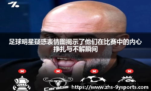 足球明星疑惑表情图揭示了他们在比赛中的内心挣扎与不解瞬间